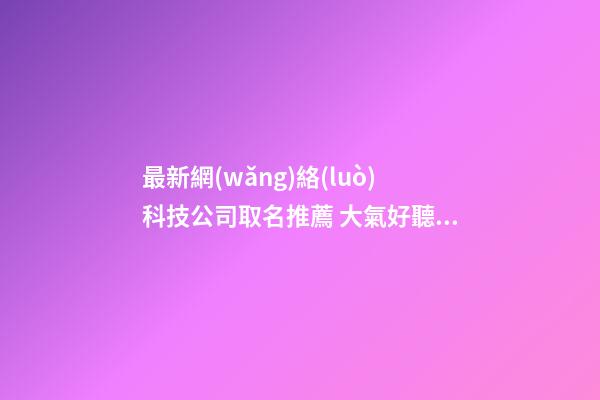 最新網(wǎng)絡(luò)科技公司取名推薦 大氣好聽公司名字,起名之家-第1張-公司起名-玄機(jī)派